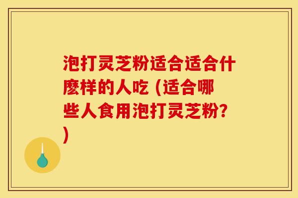 泡打灵芝粉适合适合什麽样的人吃 (适合哪些人食用泡打灵芝粉?) 泡打灵芝粉适合适合什麽样的人吃 (适合哪些人食用泡打灵芝粉?)