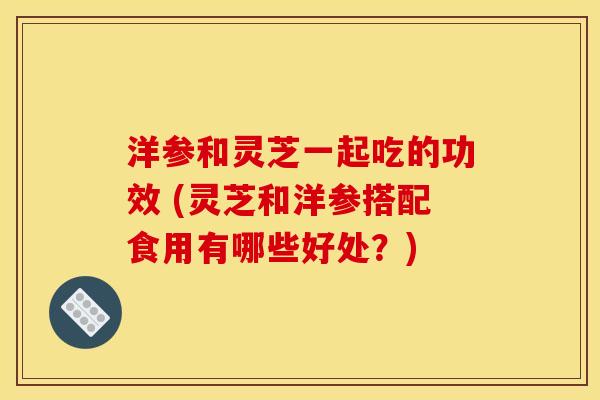 洋参和灵芝一起吃的功效 (灵芝和洋参搭配食用有哪些好处?) 洋参和灵芝一起吃的功效 (灵芝和洋参搭配食用有哪些好处?)