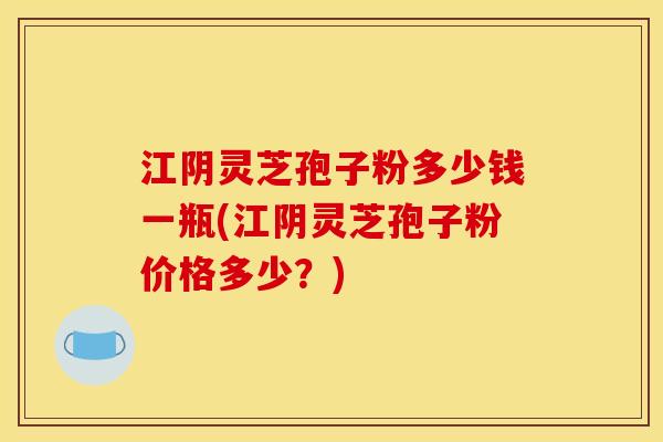 江阴灵芝孢子粉多少钱一瓶(江阴灵芝孢子粉价格多少?) 江阴灵芝孢子粉多少钱一瓶(江阴灵芝孢子粉价格多少?)