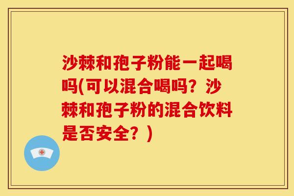 沙棘和孢子粉能一起喝吗(可以混合喝吗?沙棘和孢子粉的混合饮料是否安全?) 沙棘和孢子粉能一起喝吗(可以混合喝吗?沙棘和孢子粉的混合饮料是否安全?)