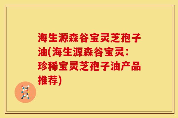 海生源森谷宝灵芝孢子油(海生源森谷宝灵:珍稀宝灵芝孢子油产品推荐) 海生源森谷宝灵芝孢子油(海生源森谷宝灵:珍稀宝灵芝孢子油产品推荐)