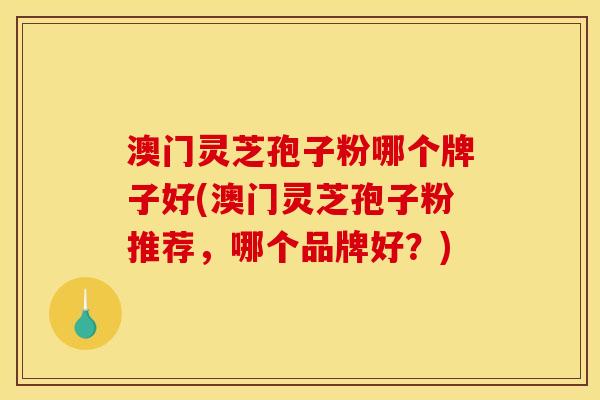 澳门灵芝孢子粉哪个牌子好(澳门灵芝孢子粉推荐,哪个品牌好?) 澳门灵芝孢子粉哪个牌子好(澳门灵芝孢子粉推荐,哪个品牌好?)
