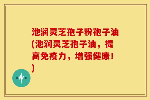 池润灵芝孢子粉孢子油(池润灵芝孢子油,提高免疫力,增强健康!) 池润灵芝孢子粉孢子油(池润灵芝孢子油,提高免疫力,增强健康!)
