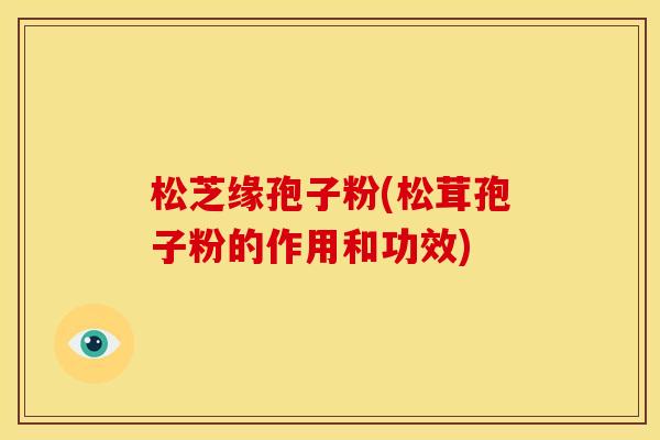 松芝缘孢子粉(松茸孢子粉的作用和功效) 松芝缘孢子粉(松茸孢子粉的作用和功效)