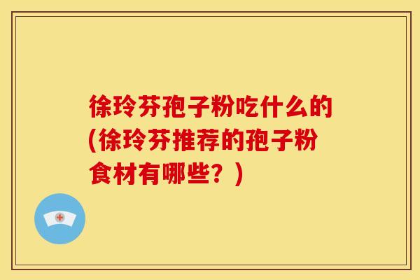 徐玲芬孢子粉吃什么的(徐玲芬推荐的孢子粉食材有哪些?) 徐玲芬孢子粉吃什么的(徐玲芬推荐的孢子粉食材有哪些?)