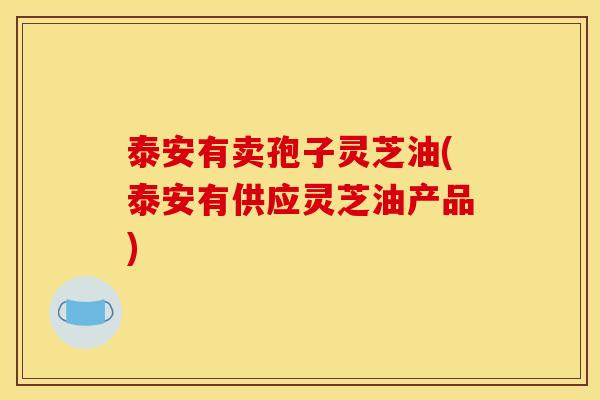 泰安有卖孢子灵芝油(泰安有供应灵芝油产品) 泰安有卖孢子灵芝油(泰安有供应灵芝油产品)