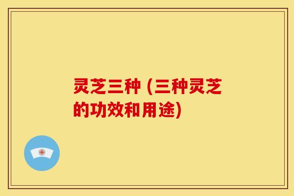 灵芝三种 (三种灵芝的功效和用途) 灵芝三种 (三种灵芝的功效和用途)