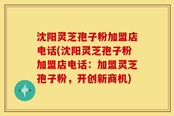 沈阳灵芝孢子粉加盟店电话(沈阳灵芝孢子粉加盟店电话:加盟灵芝孢子粉,开创新商机) 沈阳灵芝孢子粉加盟店电话(沈阳灵芝孢子粉加盟店电话:加盟灵芝孢子粉,开创新商机)