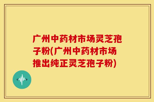 广州材市场灵芝孢子粉(广州材市场推出纯正灵芝孢子粉)