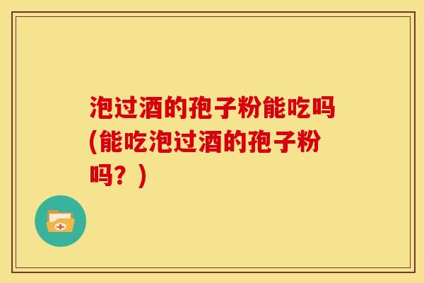 泡过酒的孢子粉能吃吗(能吃泡过酒的孢子粉吗?) 泡过酒的孢子粉能吃吗(能吃泡过酒的孢子粉吗?)