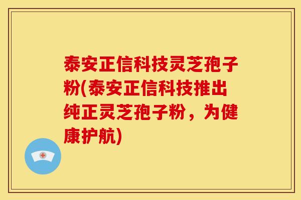 泰安正信科技灵芝孢子粉(泰安正信科技推出纯正灵芝孢子粉，为健康护航)