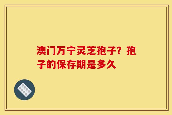 澳门万宁灵芝孢子？孢子的保存期是多久