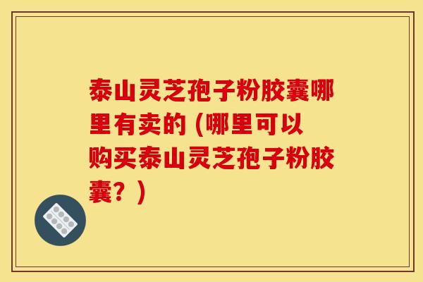 泰山灵芝孢子粉胶囊哪里有卖的 (哪里可以购买泰山灵芝孢子粉胶囊?) 泰山灵芝孢子粉胶囊哪里有卖的 (哪里可以购买泰山灵芝孢子粉胶囊?)