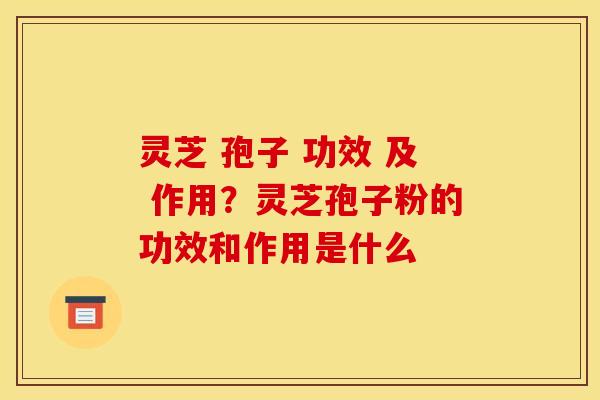 灵芝 孢子 功效 及 作用?灵芝孢子粉的功效和作用是什么 灵芝 孢子 功效 及 作用?灵芝孢子粉的功效和作用是什么