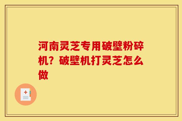 河南灵芝专用破壁粉碎机?破壁机打灵芝怎么做 河南灵芝专用破壁粉碎机?破壁机打灵芝怎么做