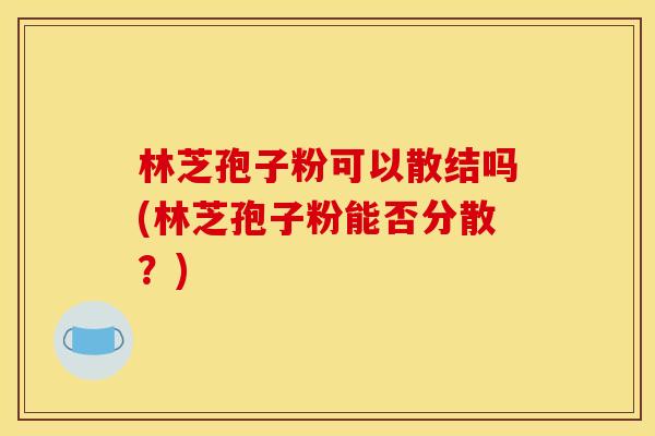 林芝孢子粉可以散结吗(林芝孢子粉能否分散?) 林芝孢子粉可以散结吗(林芝孢子粉能否分散?)