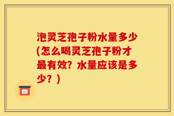 泡灵芝孢子粉水量多少(怎么喝灵芝孢子粉才有效?水量应该是多少?) 泡灵芝孢子粉水量多少(怎么喝灵芝孢子粉才有效?水量应该是多少?)