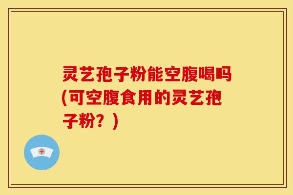 灵艺孢子粉能空腹喝吗(可空腹食用的灵艺孢子粉?) 灵艺孢子粉能空腹喝吗(可空腹食用的灵艺孢子粉?)