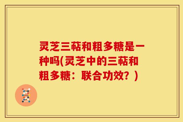 灵芝三萜和粗多糖是一种吗(灵芝中的三萜和粗多糖:联合功效?) 灵芝三萜和粗多糖是一种吗(灵芝中的三萜和粗多糖:联合功效?)