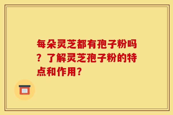 每朵灵芝都有孢子粉吗?了解灵芝孢子粉的特点和作用? 每朵灵芝都有孢子粉吗?了解灵芝孢子粉的特点和作用?