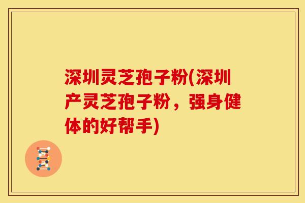 深圳灵芝孢子粉(深圳产灵芝孢子粉，强身健体的好帮手)
