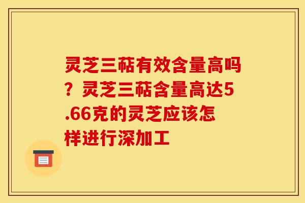 灵芝三萜有效含量高吗?灵芝三萜含量高达5.66克的灵芝应该怎样进行深加工 灵芝三萜有效含量高吗?灵芝三萜含量高达5.66克的灵芝应该怎样进行深加工