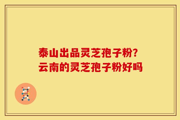 泰山出品灵芝孢子粉?云南的灵芝孢子粉好吗 泰山出品灵芝孢子粉?云南的灵芝孢子粉好吗