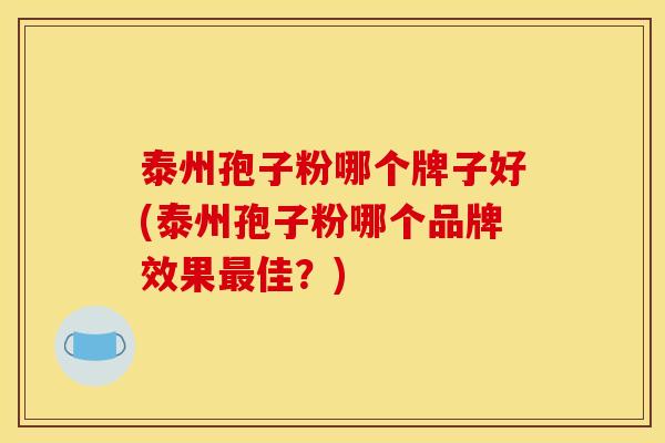 泰州孢子粉哪个牌子好(泰州孢子粉哪个品牌效果佳？)