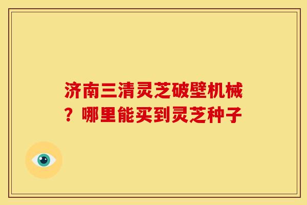 济南三清灵芝破壁机械?哪里能买到灵芝种子 济南三清灵芝破壁机械?哪里能买到灵芝种子