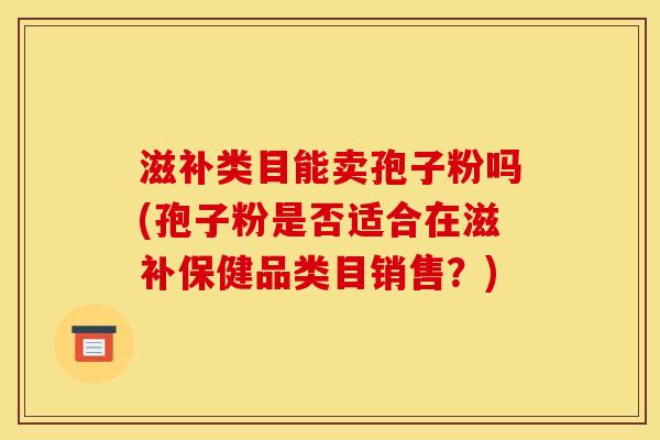 滋补类目能卖孢子粉吗(孢子粉是否适合在滋补保健品类目销售?) 滋补类目能卖孢子粉吗(孢子粉是否适合在滋补保健品类目销售?)