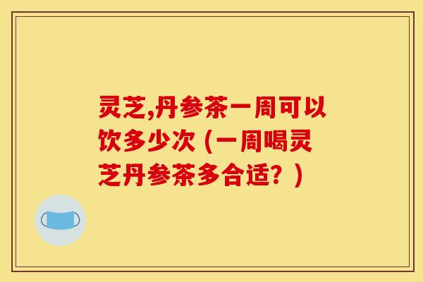 灵芝,丹参茶一周可以饮多少次 (一周喝灵芝丹参茶多合适？)
