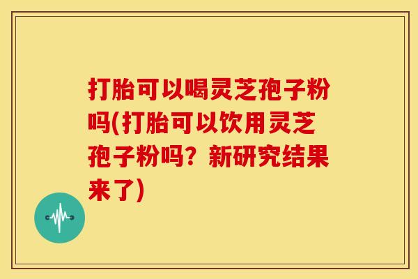 打胎可以喝灵芝孢子粉吗(打胎可以饮用灵芝孢子粉吗?新研究结果来了) 打胎可以喝灵芝孢子粉吗(打胎可以饮用灵芝孢子粉吗?新研究结果来了)