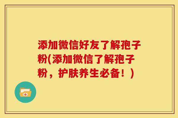 添加微信好友了解孢子粉(添加微信了解孢子粉,护肤养生必备!) 添加微信好友了解孢子粉(添加微信了解孢子粉,护肤养生必备!)