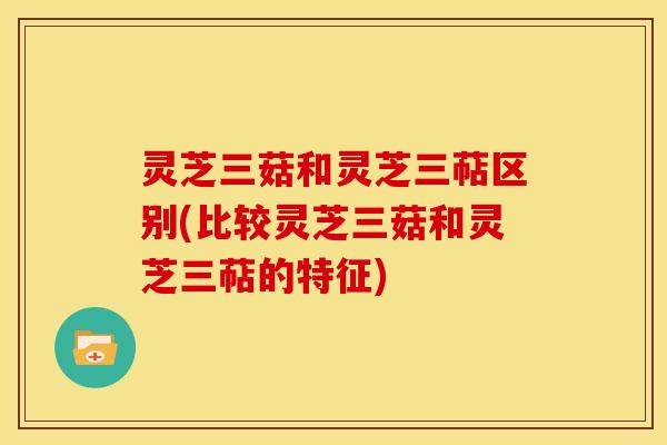 灵芝三菇和灵芝三萜区别(比较灵芝三菇和灵芝三萜的特征) 灵芝三菇和灵芝三萜区别(比较灵芝三菇和灵芝三萜的特征)
