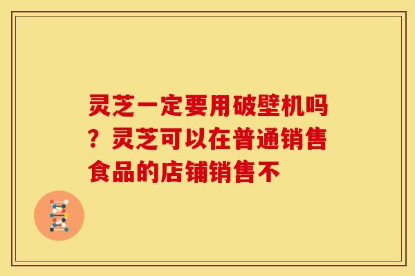 灵芝一定要用破壁机吗?灵芝可以在普通销售食品的店铺销售不 灵芝一定要用破壁机吗?灵芝可以在普通销售食品的店铺销售不