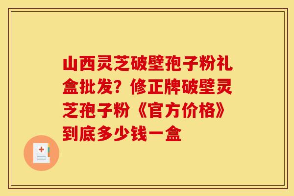 山西灵芝破壁孢子粉礼盒批发?修正牌破壁灵芝孢子粉《官方价格》到底多少钱一盒 山西灵芝破壁孢子粉礼盒批发?修正牌破壁灵芝孢子粉《官方价格》到底多少钱一盒