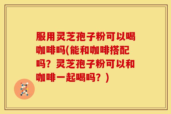 服用灵芝孢子粉可以喝咖啡吗(能和咖啡搭配吗?灵芝孢子粉可以和咖啡一起喝吗?) 服用灵芝孢子粉可以喝咖啡吗(能和咖啡搭配吗?灵芝孢子粉可以和咖啡一起喝吗?)