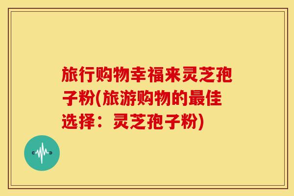 旅行购物幸福来灵芝孢子粉(旅游购物的佳选择:灵芝孢子粉) 旅行购物幸福来灵芝孢子粉(旅游购物的佳选择:灵芝孢子粉)