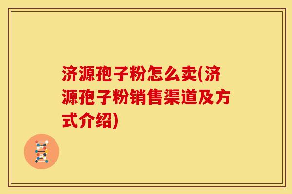 济源孢子粉怎么卖(济源孢子粉销售渠道及方式介绍) 济源孢子粉怎么卖(济源孢子粉销售渠道及方式介绍)