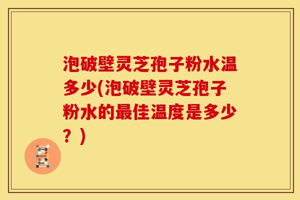 泡破壁灵芝孢子粉水温多少(泡破壁灵芝孢子粉水的佳温度是多少?) 泡破壁灵芝孢子粉水温多少(泡破壁灵芝孢子粉水的佳温度是多少?)