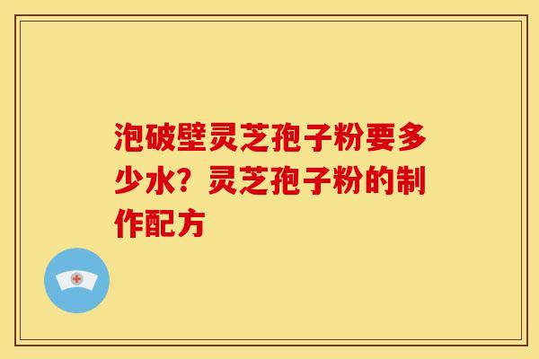 泡破壁灵芝孢子粉要多少水?灵芝孢子粉的制作配方 泡破壁灵芝孢子粉要多少水?灵芝孢子粉的制作配方