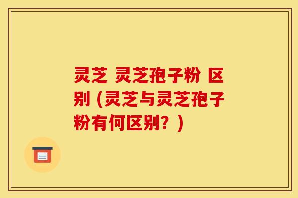 灵芝 灵芝孢子粉 区别 (灵芝与灵芝孢子粉有何区别?) 灵芝 灵芝孢子粉 区别 (灵芝与灵芝孢子粉有何区别?)