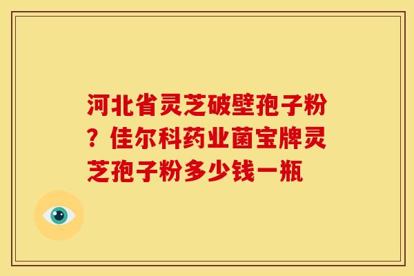 河北省灵芝破壁孢子粉?佳尔科药业菌宝牌灵芝孢子粉多少钱一瓶 河北省灵芝破壁孢子粉?佳尔科药业菌宝牌灵芝孢子粉多少钱一瓶