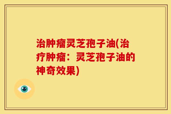 灵芝孢子油(:灵芝孢子油的神奇效果) 灵芝孢子油(:灵芝孢子油的神奇效果)