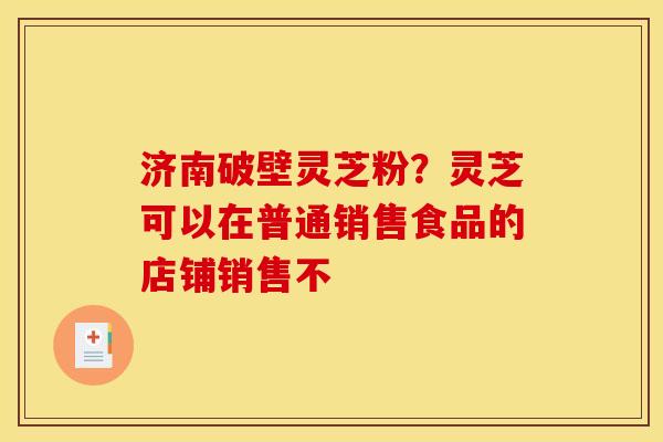 济南破壁灵芝粉?灵芝可以在普通销售食品的店铺销售不 济南破壁灵芝粉?灵芝可以在普通销售食品的店铺销售不