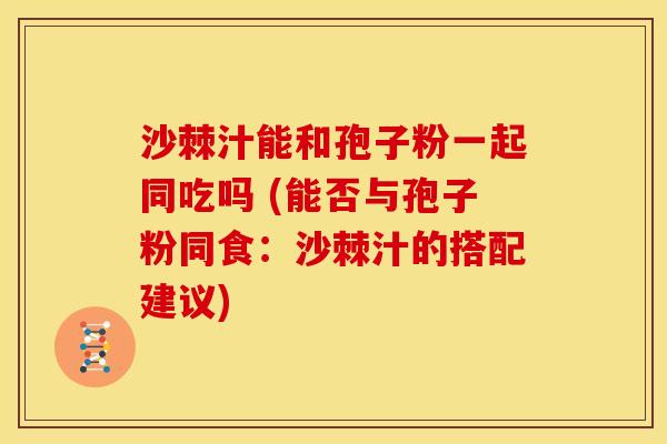 沙棘汁能和孢子粉一起同吃吗 (能否与孢子粉同食:沙棘汁的搭配建议) 沙棘汁能和孢子粉一起同吃吗 (能否与孢子粉同食:沙棘汁的搭配建议)