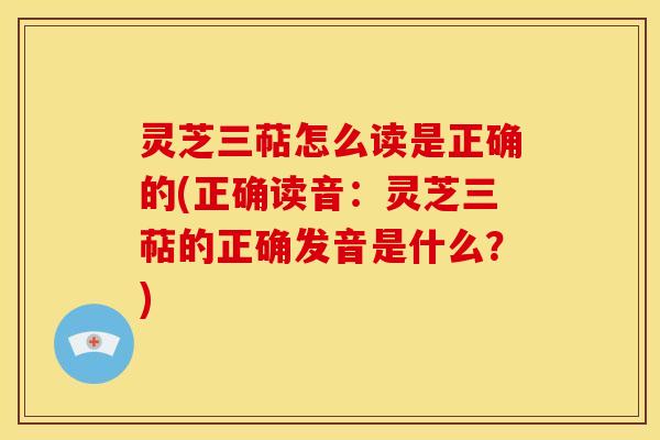 灵芝三萜怎么读是正确的(正确读音:灵芝三萜的正确发音是什么?) 灵芝三萜怎么读是正确的(正确读音:灵芝三萜的正确发音是什么?)