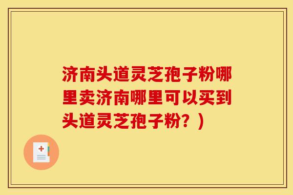 济南头道灵芝孢子粉哪里卖济南哪里可以买到头道灵芝孢子粉?) 济南头道灵芝孢子粉哪里卖济南哪里可以买到头道灵芝孢子粉?)