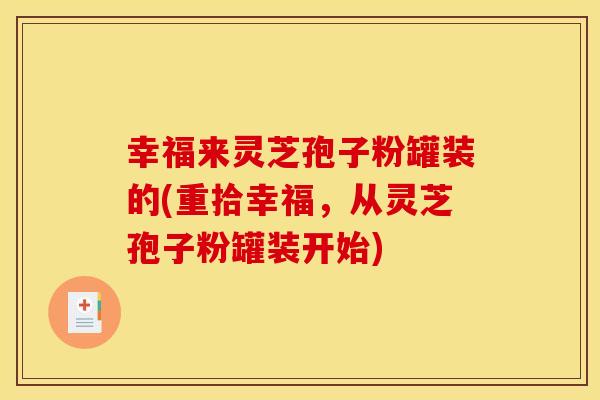 幸福来灵芝孢子粉罐装的(重拾幸福,从灵芝孢子粉罐装开始) 幸福来灵芝孢子粉罐装的(重拾幸福,从灵芝孢子粉罐装开始)