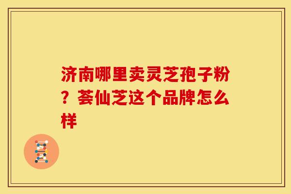 济南哪里卖灵芝孢子粉?荟仙芝这个品牌怎么样 济南哪里卖灵芝孢子粉?荟仙芝这个品牌怎么样